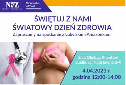 Na górze granatowo żółty pasek. na granatowym tle logo Ministerstwa Zdrowia i NFZ. Poniżej napis Świętuj z nami Światowy Dzień Zdrowia, zapraszamy na spotkanie z Lubelskimi Amazonkami. Poniżej po lewej stronie kolorowa fotografia - na pierwszym planie tors osoby w białym fartuchu, z przewieszonym przez ramię stetoskopem, do fartucha przypięta jest różowa wstążka; na drugim planie kobieta ubrana w różowy biustonosz podtrzymuje dwiema dłońmi lewą pierś. po lewej stronie na seledynowym tle napis: Sala Obsługi Klientów, Lublin, ul. Nadstawna 2-4, 4.04.2023 r. godzina 12:00 - 14:00