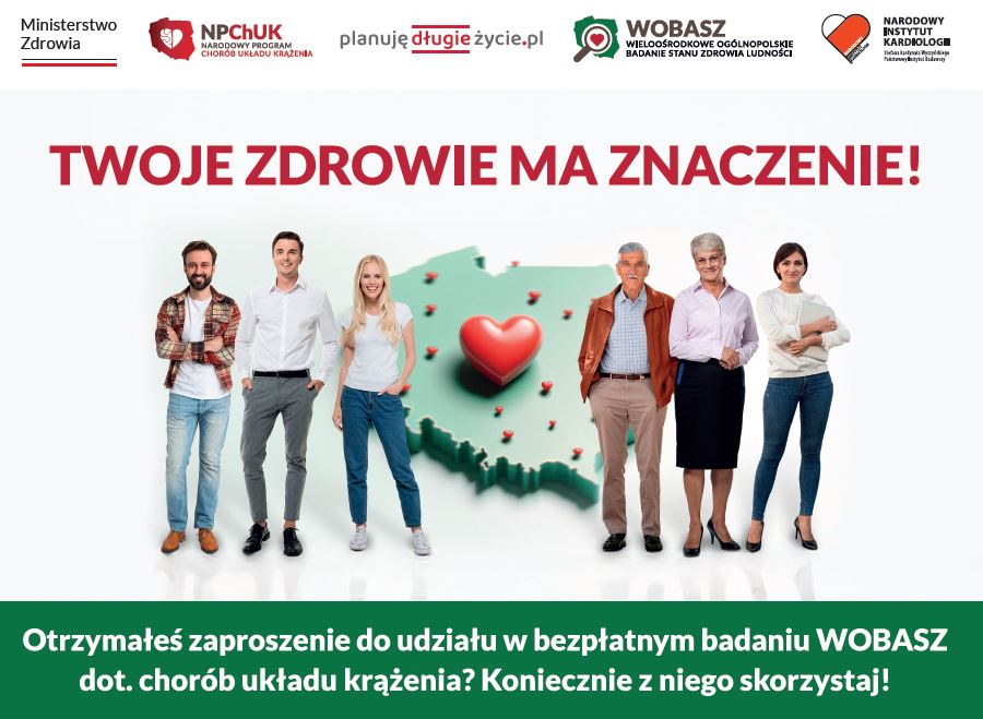 Na górnej belce loga:<br/>Ministerstwo Zdrowia<br/>Narodowy Program Chorób Układu Krążenia<br/>Planujędługieżycie.pl<br/>WOBASZ Wieloośrodkowe Ogólnopolskie Badanie Stanu Zdrowia<br/>Ludności<br/>Narodowy Instytut Kardiologii Stefana Kardynała Wyszyńskiego<br/>– Państwowy Instytut Badawczy<br/><br/>Zielony napis: Twoje zdrowie ma znaczenie<br/>Kolorowa grafika:<br/>Mapa polski w kolorze zielonym, na mapie zaznaczone czerwone serca, na tle mapy przodem stoi sześć osób:<br/>Po lewej dwóch mężczyzn i kobieta, po prawej mężczyzna i dwie kobiety<br/><br/>Na dole na zielonym pasku biały napis:<br/>Otrzymałeś zaproszenie do udziału w bezpłatnym badaniu WOBASZ dot. Chorób układu krążenia? Koniecznie z niego skorzystaj<br/>